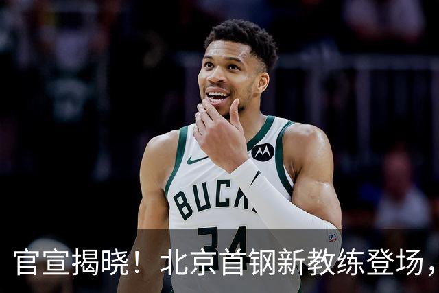 官宣揭晓！北京首钢新教练登场，前中国男篮主帅带队，冲击总冠军